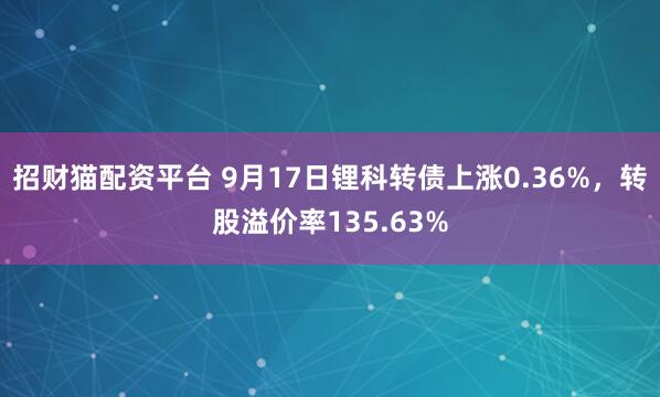招财猫配资平台 9月17日锂科转债上涨0.36%，转股溢价率135.63%