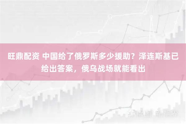 旺鼎配资 中国给了俄罗斯多少援助？泽连斯基已给出答案，俄乌战场就能看出
