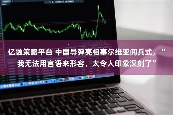 亿融策略平台 中国导弹亮相塞尔维亚阅兵式，“我无法用言语来形容，太令人印象深刻了”