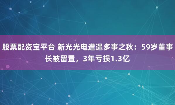 股票配资宝平台 新光光电遭遇多事之秋：59岁董事长被留置，3年亏损1.3亿