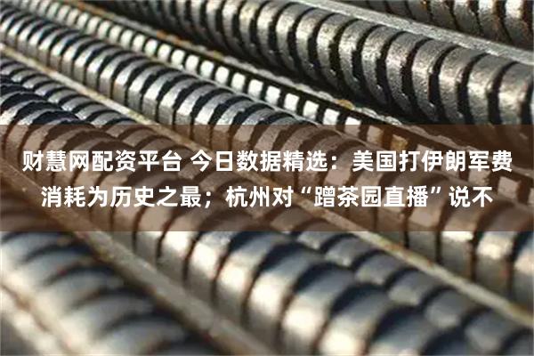 财慧网配资平台 今日数据精选：美国打伊朗军费消耗为历史之最；杭州对“蹭茶园直播”说不