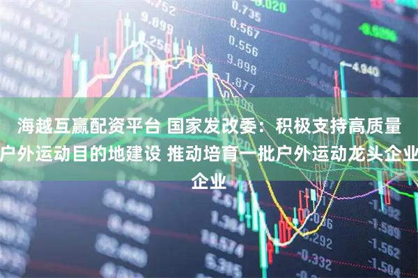 海越互赢配资平台 国家发改委：积极支持高质量户外运动目的地建设 推动培育一批户外运动龙头企业