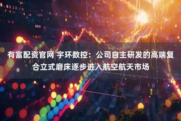 有富配资官网 宇环数控：公司自主研发的高端复合立式磨床逐步进入航空航天市场