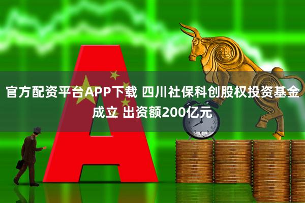 官方配资平台APP下载 四川社保科创股权投资基金成立 出资额200亿元