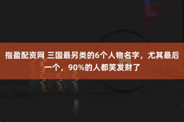 指盈配资网 三国最另类的6个人物名字，尤其最后一个，90%的人都笑发财了