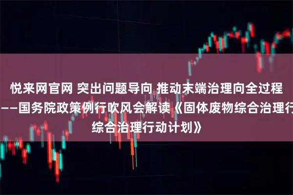 悦来网官网 突出问题导向 推动末端治理向全过程防控转变——国务院政策例行吹风会解读《固体废物综合治理行动计划》
