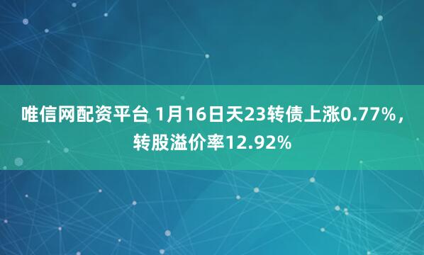 唯信网配资平台 1月16日天23转债上涨0.77%，转股溢价率12.92%