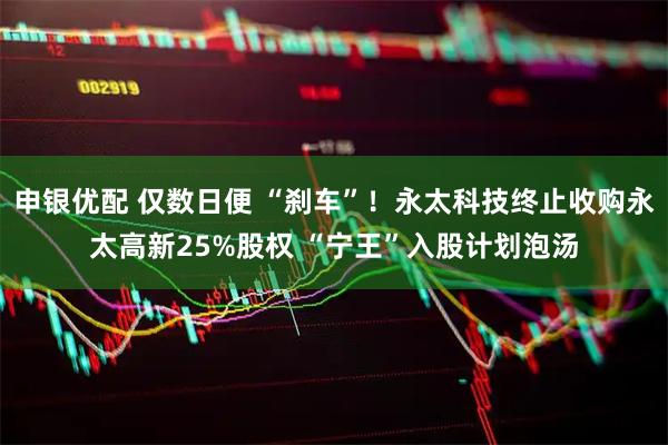 申银优配 仅数日便 “刹车”！永太科技终止收购永太高新25%股权 “宁王”入股计划泡汤
