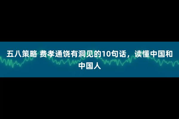 五八策略 费孝通饶有洞见的10句话，读懂中国和中国人