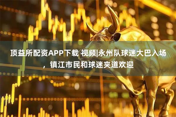 顶益所配资APP下载 视频|永州队球迷大巴入场，镇江市民和球迷夹道欢迎