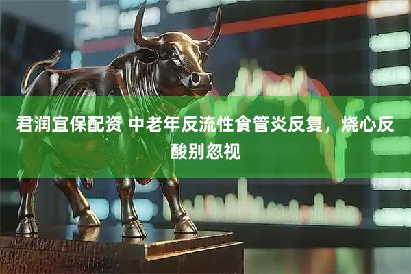 君润宜保配资 中老年反流性食管炎反复,烧心反酸别忽视