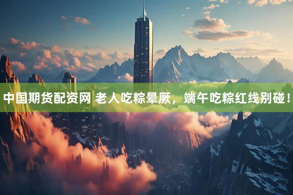 中国期货配资网 老人吃粽晕厥，端午吃粽红线别碰！