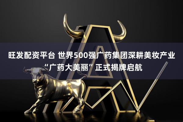 旺发配资平台 世界500强广药集团深耕美妆产业 “广药大美丽”正式揭牌启航